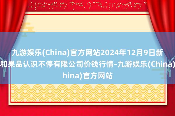 九游娱乐(China)官方网站2024年12月9日新疆九郁勃和果品认识不停有限公司价钱行情-九游娱乐(China)官方网站