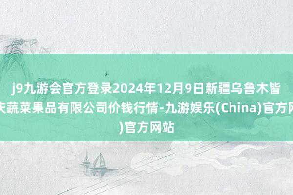 j9九游会官方登录2024年12月9日新疆乌鲁木皆凌庆蔬菜果品有限公司价钱行情-九游娱乐(China)官方网站