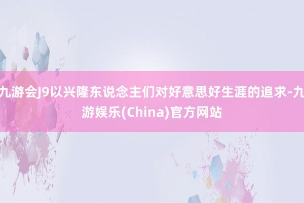 九游会J9以兴隆东说念主们对好意思好生涯的追求-九游娱乐(China)官方网站