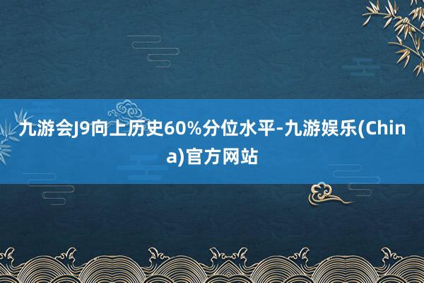 九游会J9向上历史60%分位水平-九游娱乐(China)官方网站