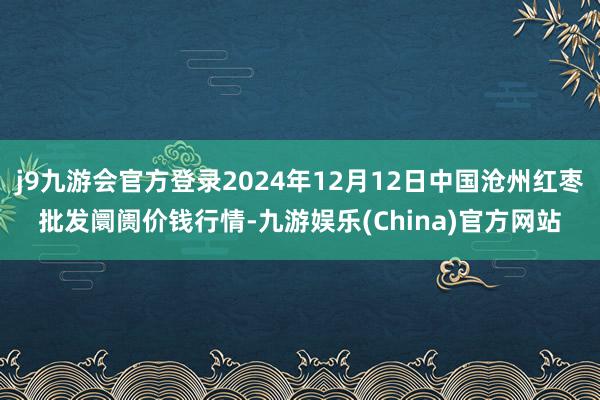 j9九游会官方登录2024年12月12日中国沧州红枣批发阛阓价钱行情-九游娱乐(China)官方网站