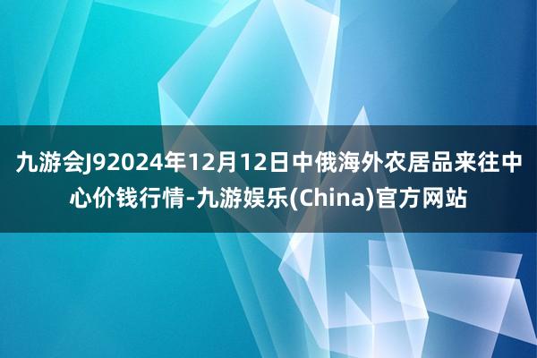 九游会J92024年12月12日中俄海外农居品来往中心价钱行情-九游娱乐(China)官方网站