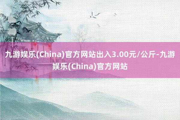 九游娱乐(China)官方网站出入3.00元/公斤-九游娱乐(China)官方网站