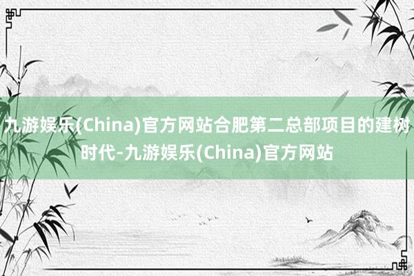 九游娱乐(China)官方网站合肥第二总部项目的建树时代-九游娱乐(China)官方网站