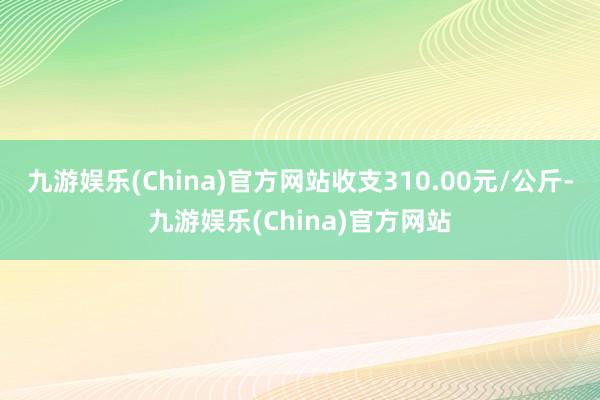 九游娱乐(China)官方网站收支310.00元/公斤-九游娱乐(China)官方网站