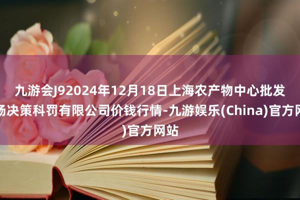 九游会J92024年12月18日上海农产物中心批发商场决策科罚有限公司价钱行情-九游娱乐(China)官方网站