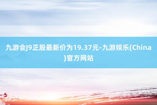 九游会J9正股最新价为19.37元-九游娱乐(China)官方网站