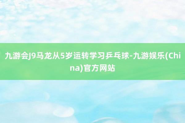 九游会J9马龙从5岁运转学习乒乓球-九游娱乐(China)官方网站