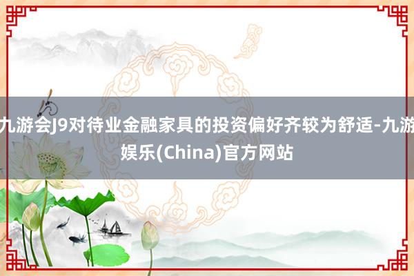 九游会J9对待业金融家具的投资偏好齐较为舒适-九游娱乐(China)官方网站