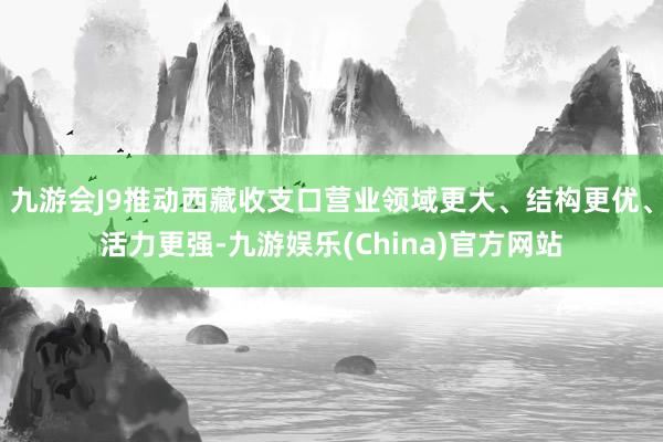 九游会J9推动西藏收支口营业领域更大、结构更优、活力更强-九游娱乐(China)官方网站