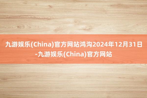 九游娱乐(China)官方网站鸿沟2024年12月31日-九游娱乐(China)官方网站