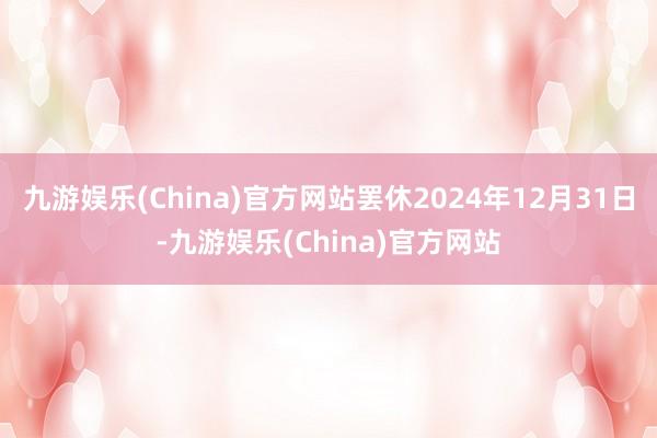 九游娱乐(China)官方网站罢休2024年12月31日-九游娱乐(China)官方网站