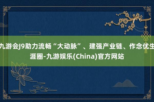 九游会J9助力流畅“大动脉”、建强产业链、作念优生涯圈-九游娱乐(China)官方网站