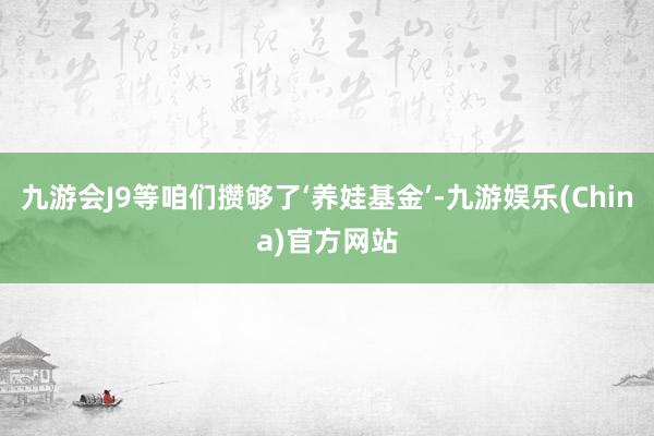 九游会J9等咱们攒够了‘养娃基金’-九游娱乐(China)官方网站