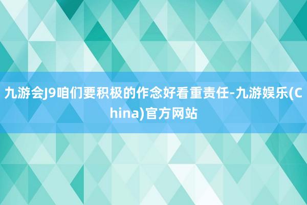 九游会J9咱们要积极的作念好看重责任-九游娱乐(China)官方网站