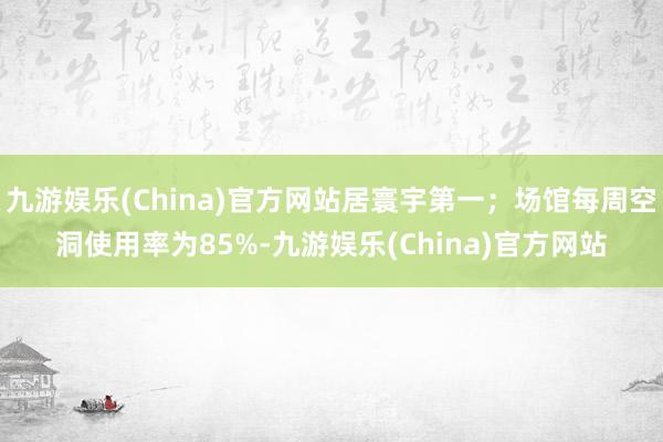 九游娱乐(China)官方网站居寰宇第一；场馆每周空洞使用率为85%-九游娱乐(China)官方网站