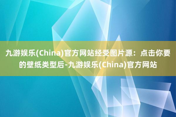 九游娱乐(China)官方网站经受图片源：点击你要的壁纸类型后-九游娱乐(China)官方网站