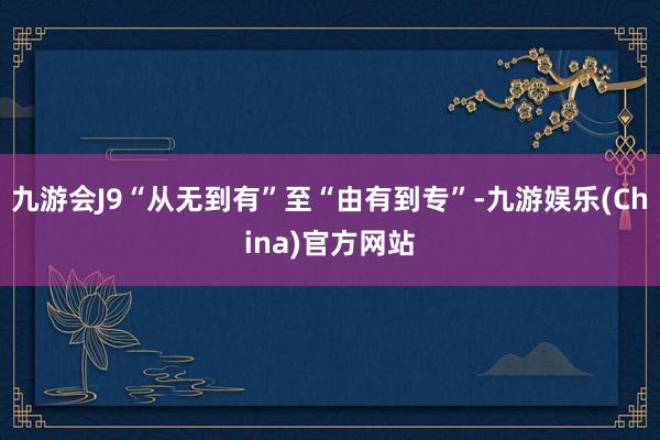 九游会J9“从无到有”至“由有到专”-九游娱乐(China)官方网站